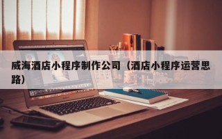伊犁哈萨克威海酒店小程序制作公司（酒店小程序运营思路）